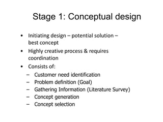 • Initiating design – potential solution –
best concept
• Highly creative process & requires
coordination
• Consists of:
– Customer need identification
– Problem definition (Goal)
– Gathering Information (Literature Survey)
– Concept generation
– Concept selection
Stage 1: Conceptual design
 