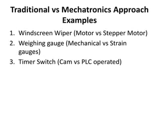 Traditional vs Mechatronics Approach
Examples
1. Windscreen Wiper (Motor vs Stepper Motor)
2. Weighing gauge (Mechanical vs Strain
gauges)
3. Timer Switch (Cam vs PLC operated)
 