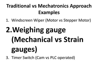 Traditional vs Mechatronics Approach
Examples
1. Windscreen Wiper (Motor vs Stepper Motor)
2.Weighing gauge
(Mechanical vs Strain
gauges)
3. Timer Switch (Cam vs PLC operated)
 