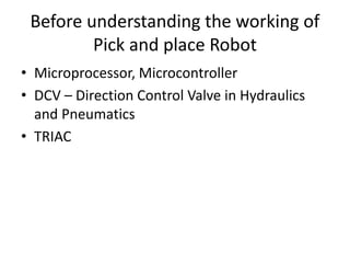 Before understanding the working of
Pick and place Robot
• Microprocessor, Microcontroller
• DCV – Direction Control Valve in Hydraulics
and Pneumatics
• TRIAC
 