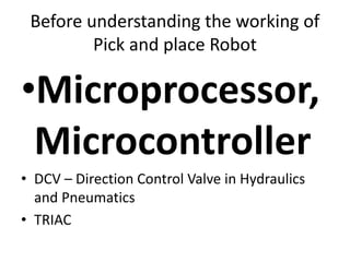 Before understanding the working of
Pick and place Robot
•Microprocessor,
Microcontroller
• DCV – Direction Control Valve in Hydraulics
and Pneumatics
• TRIAC
 