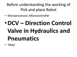Before understanding the working of
Pick and place Robot
• Microprocessor, Microcontroller
•DCV – Direction Control
Valve in Hydraulics and
Pneumatics
• TRIAC
 