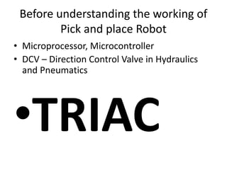 Before understanding the working of
Pick and place Robot
• Microprocessor, Microcontroller
• DCV – Direction Control Valve in Hydraulics
and Pneumatics
•TRIAC
 