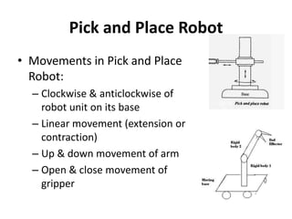 Pick and Place Robot
• Movements in Pick and Place
Robot:
– Clockwise & anticlockwise of
robot unit on its base
– Linear movement (extension or
contraction)
– Up & down movement of arm
– Open & close movement of
gripper
 