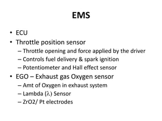EMS
• ECU
• Throttle position sensor
– Throttle opening and force applied by the driver
– Controls fuel delivery & spark ignition
– Potentiometer and Hall effect sensor
• EGO – Exhaust gas Oxygen sensor
– Amt of Oxygen in exhaust system
– Lambda (l) Sensor
– ZrO2/ Pt electrodes
 