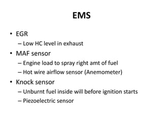 EMS
• EGR
– Low HC level in exhaust
• MAF sensor
– Engine load to spray right amt of fuel
– Hot wire airflow sensor (Anemometer)
• Knock sensor
– Unburnt fuel inside will before ignition starts
– Piezoelectric sensor
 