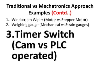 Traditional vs Mechatronics Approach
Examples (Contd..)
1. Windscreen Wiper (Motor vs Stepper Motor)
2. Weighing gauge (Mechanical vs Strain gauges)
3.Timer Switch
(Cam vs PLC
operated)
 