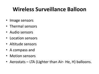 Wireless Surveillance Balloon
• Image sensors
• Thermal sensors
• Audio sensors
• Location sensors
• Altitude sensors
• A compass and
• Motion sensors
• Aerostats – LTA (Lighter than Air- He, H) balloons.
 