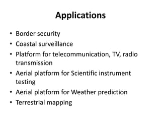 Applications
• Border security
• Coastal surveillance
• Platform for telecommunication, TV, radio
transmission
• Aerial platform for Scientific instrument
testing
• Aerial platform for Weather prediction
• Terrestrial mapping
 