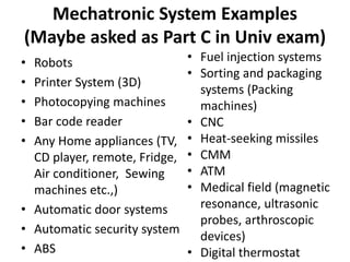 Mechatronic System Examples
(Maybe asked as Part C in Univ exam)
• Robots
• Printer System (3D)
• Photocopying machines
• Bar code reader
• Any Home appliances (TV,
CD player, remote, Fridge,
Air conditioner, Sewing
machines etc.,)
• Automatic door systems
• Automatic security system
• ABS
• Fuel injection systems
• Sorting and packaging
systems (Packing
machines)
• CNC
• Heat-seeking missiles
• CMM
• ATM
• Medical field (magnetic
resonance, ultrasonic
probes, arthroscopic
devices)
• Digital thermostat
 