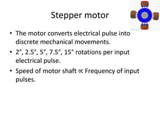 Stepper motor
• The motor converts electrical pulse into
discrete mechanical movements.
• 2°, 2.5°, 5°, 7.5°, 15° rotations per input
electrical pulse.
• Speed of motor shaft ∝ Frequency of input
pulses.
 