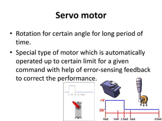 Servo motor
• Rotation for certain angle for long period of
time.
• Special type of motor which is automatically
operated up to certain limit for a given
command with help of error-sensing feedback
to correct the performance.
 