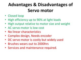 Advantages & Disadvantages of
Servo motor
• Closed loop
• High efficiency up to 90% at light loads
• High output relative to motor size and weight
• AC servo motor is low cost
• No linear characteristics
• Complex design, Needs encoder
• DC servo motor is costly but widely used
• Brushes wears out to 2000hrs
• Services and maintenance required.
 