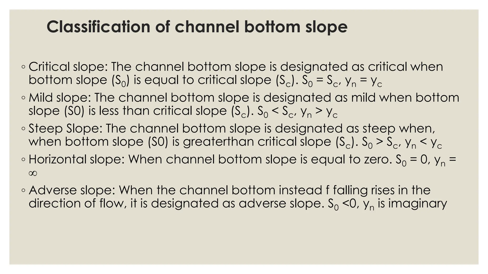 Classification of channel bottom slope
◦ Critical slope: The channel bottom slope is designated as critical when
bottom slope (S0) is equal to critical slope (Sc). S0 = Sc, yn = yc
◦ Mild slope: The channel bottom slope is designated as mild when bottom
slope (S0) is less than critical slope (Sc). S0 < Sc, yn > yc
◦ Steep Slope: The channel bottom slope is designated as steep when,
when bottom slope (S0) is greaterthan critical slope (Sc). S0 > Sc, yn < yc
◦ Horizontal slope: When channel bottom slope is equal to zero. S0 = 0, yn =

◦ Adverse slope: When the channel bottom instead f falling rises in the
direction of flow, it is designated as adverse slope. S0 <0, yn is imaginary
 