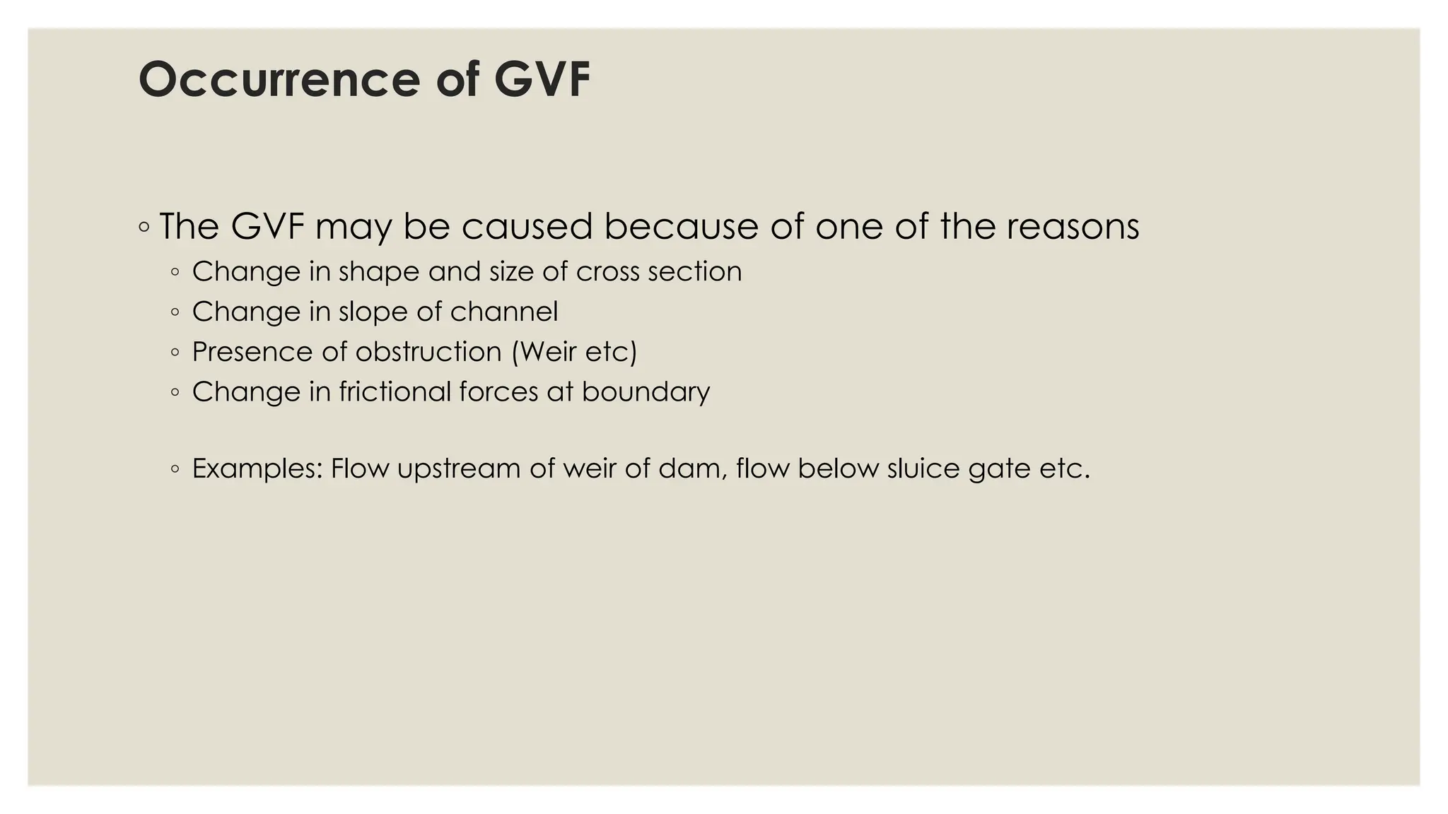 Occurrence of GVF
◦ The GVF may be caused because of one of the reasons
◦ Change in shape and size of cross section
◦ Change in slope of channel
◦ Presence of obstruction (Weir etc)
◦ Change in frictional forces at boundary
◦ Examples: Flow upstream of weir of dam, flow below sluice gate etc.
 