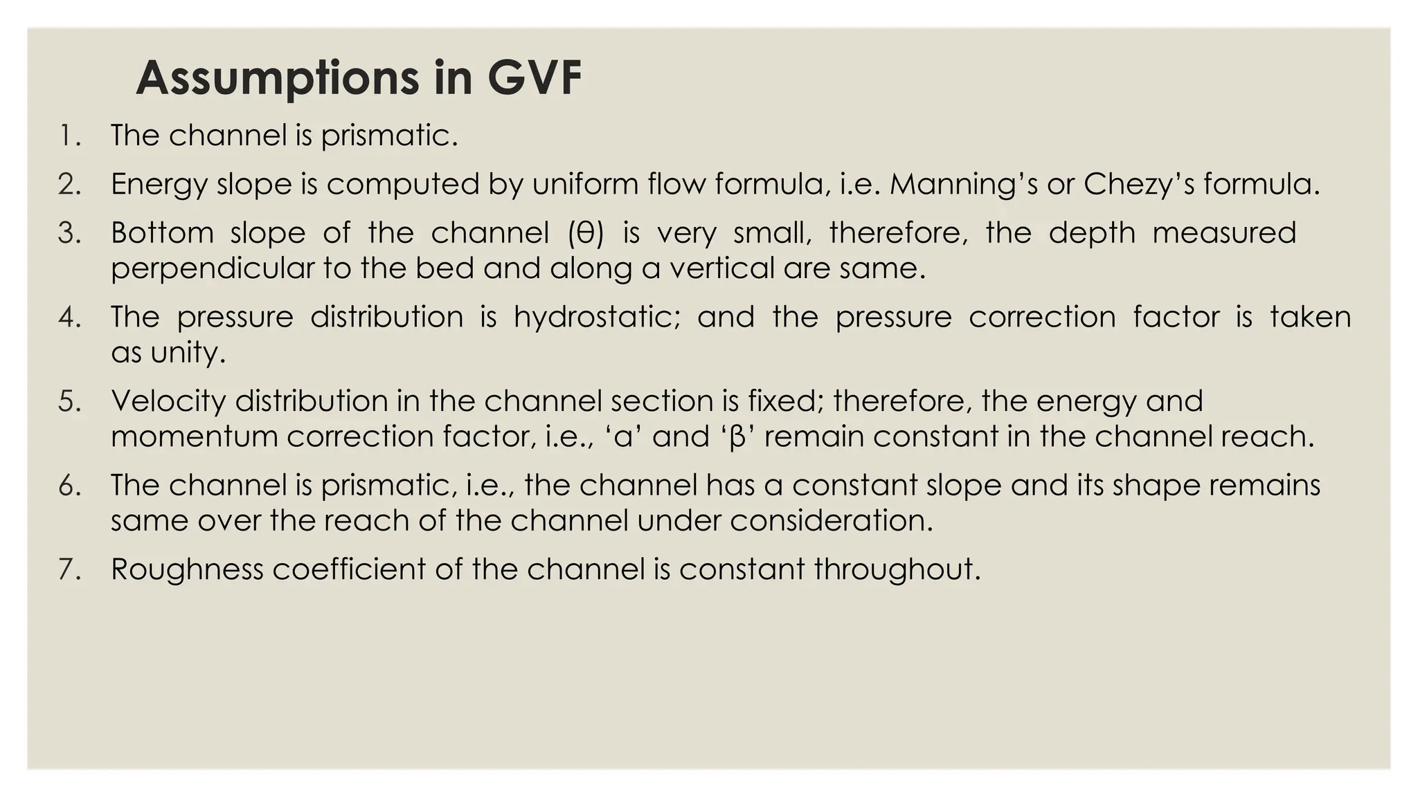 Assumptions in GVF
1. The channel is prismatic.
2. Energy slope is computed by uniform flow formula, i.e. Manning’s or Chezy’s formula.
3. Bottom slope of the channel (θ) is very small, therefore, the depth measured
perpendicular to the bed and along a vertical are same.
4. The pressure distribution is hydrostatic; and the pressure correction factor is taken
as unity.
5. Velocity distribution in the channel section is fixed; therefore, the energy and
momentum correction factor, i.e., ‘α’ and ‘β’ remain constant in the channel reach.
6. The channel is prismatic, i.e., the channel has a constant slope and its shape remains
same over the reach of the channel under consideration.
7. Roughness coefficient of the channel is constant throughout.
 