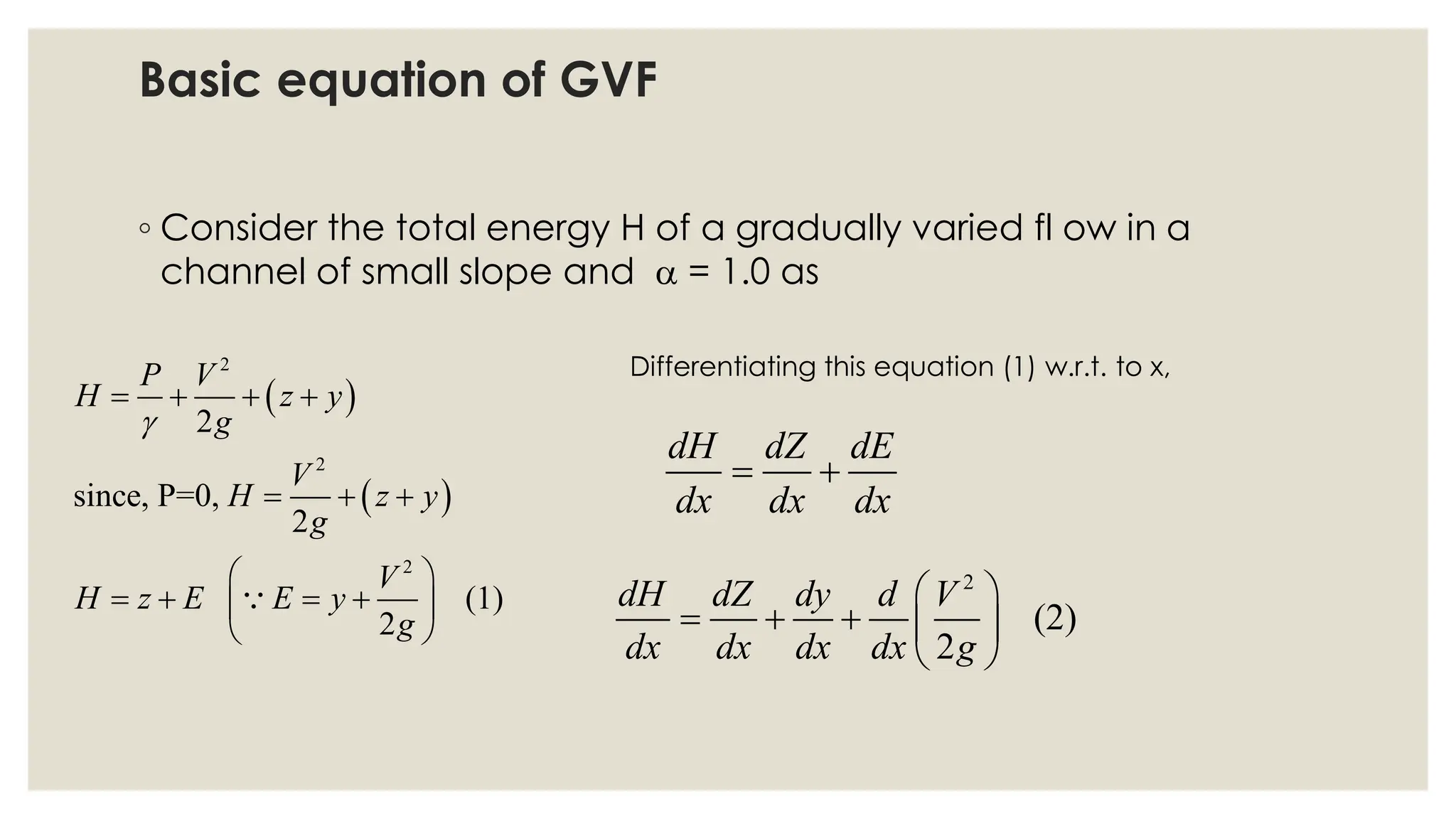 ◦ Consider the total energy H of a gradually varied fl ow in a
channel of small slope and  = 1.0 as
( )
( )
2
2
2
2
since, P=0,
2
(1)
2
P V
H z y
g
V
H z y
g
V
H z E E y
g

= + + +
= + +
 
= + = +
 
 
Differentiating this equation (1) w.r.t. to x,
dH dZ dE
dx dx dx
= +
2
(2)
2
dH dZ dy d V
dx dx dx dx g
 
= + +  
 
Basic equation of GVF
 