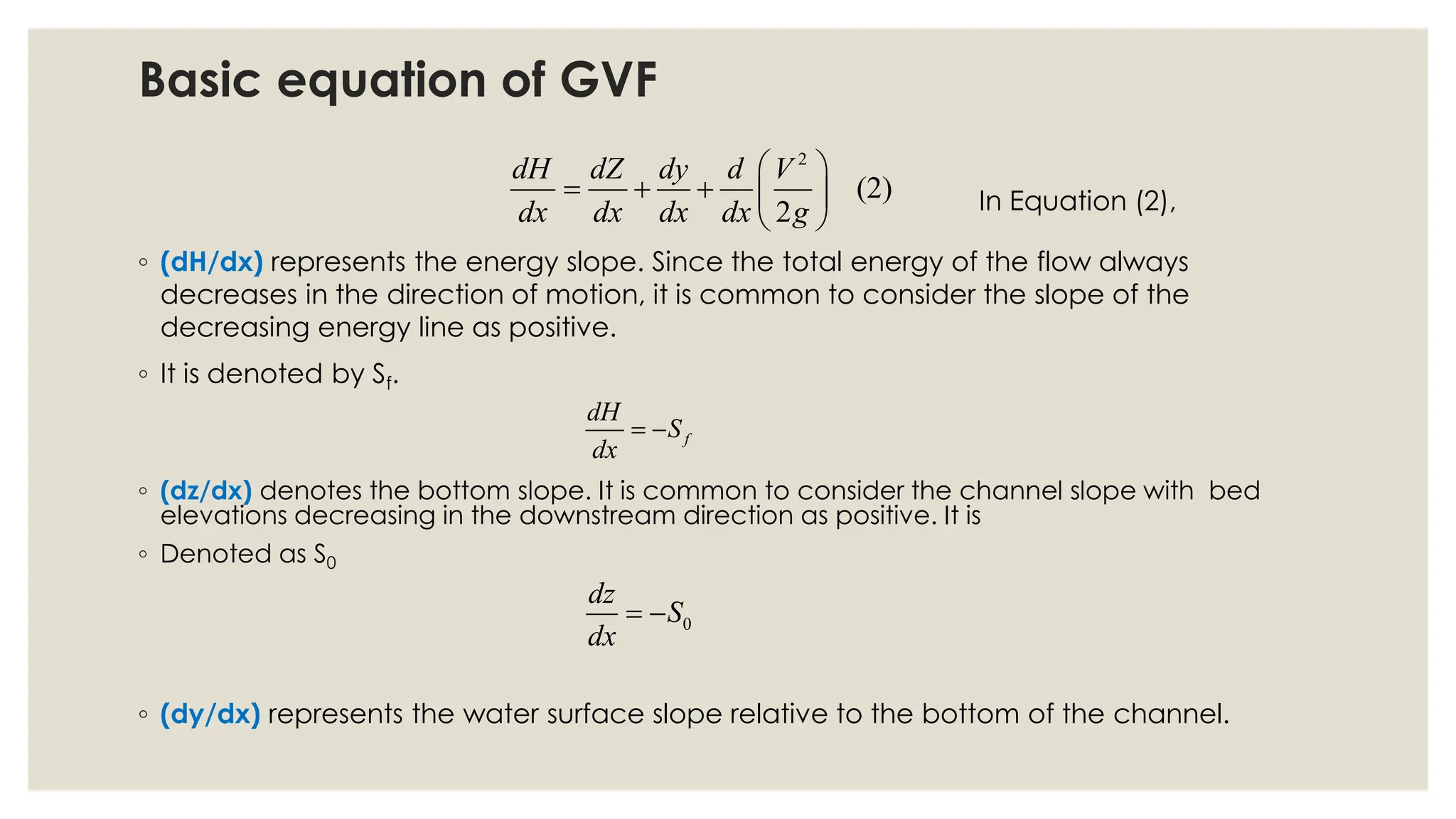 ◦ (dH/dx) represents the energy slope. Since the total energy of the flow always
decreases in the direction of motion, it is common to consider the slope of the
decreasing energy line as positive.
◦ It is denoted by Sf.
2
(2)
2
dH dZ dy d V
dx dx dx dx g
 
= + +  
 
In Equation (2),
f
dH
S
dx
= −
◦ (dz/dx) denotes the bottom slope. It is common to consider the channel slope with bed
elevations decreasing in the downstream direction as positive. It is
◦ Denoted as S0
0
dz
S
dx
= −
◦ (dy/dx) represents the water surface slope relative to the bottom of the channel.
Basic equation of GVF
 