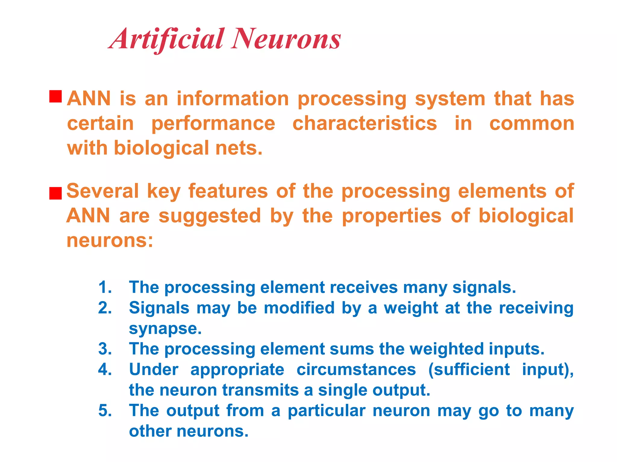 Artificial Neurons
ANN is an information processing system that has
certain performance characteristics in common
with biological nets.
Several key features of the processing elements of
ANN are suggested by the properties of biological
neurons:
1. The processing element receives many signals.
2. Signals may be modified by a weight at the receiving
synapse.
3. The processing element sums the weighted inputs.
4. Under appropriate circumstances (sufficient input),
the neuron transmits a single output.
5. The output from a particular neuron may go to many
other neurons.
 