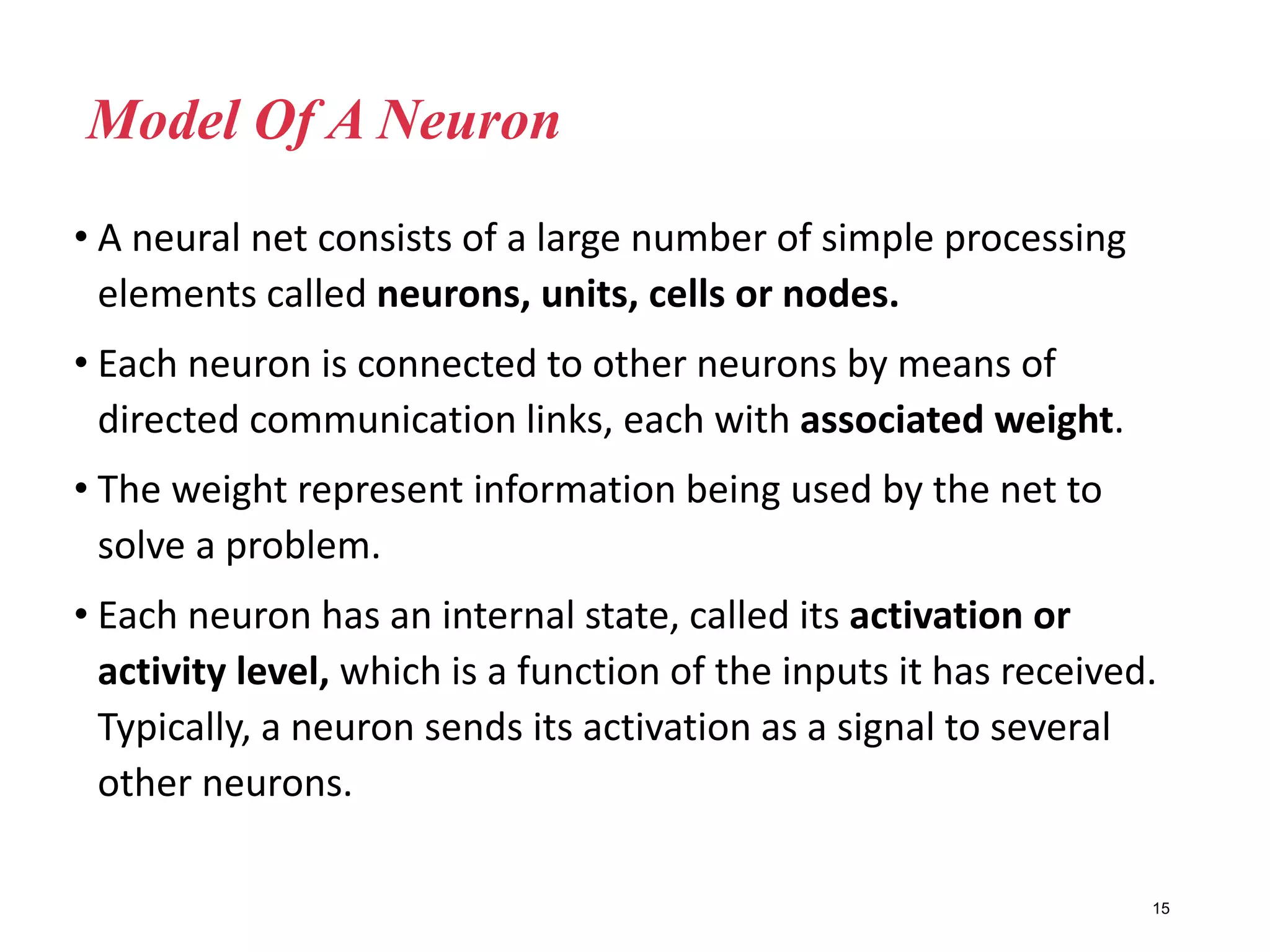 • A neural net consists of a large number of simple processing
elements called neurons, units, cells or nodes.
• Each neuron is connected to other neurons by means of
directed communication links, each with associated weight.
• The weight represent information being used by the net to
solve a problem.
• Each neuron has an internal state, called its activation or
activity level, which is a function of the inputs it has received.
Typically, a neuron sends its activation as a signal to several
other neurons.
15
Model Of A Neuron
 