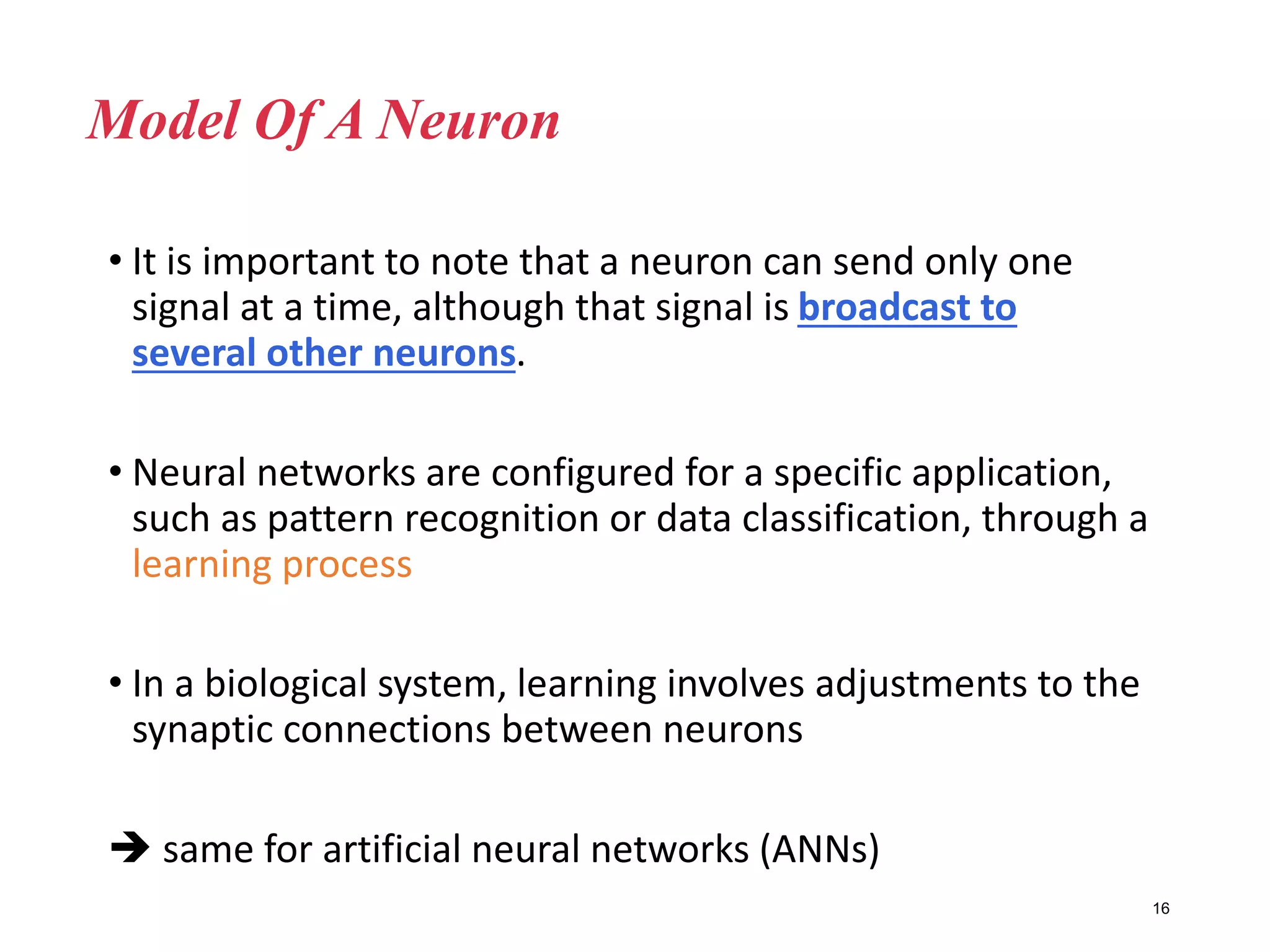 • It is important to note that a neuron can send only one
signal at a time, although that signal is broadcast to
several other neurons.
• Neural networks are configured for a specific application,
such as pattern recognition or data classification, through a
learning process
• In a biological system, learning involves adjustments to the
synaptic connections between neurons
 same for artificial neural networks (ANNs)
16
Model Of A Neuron
 