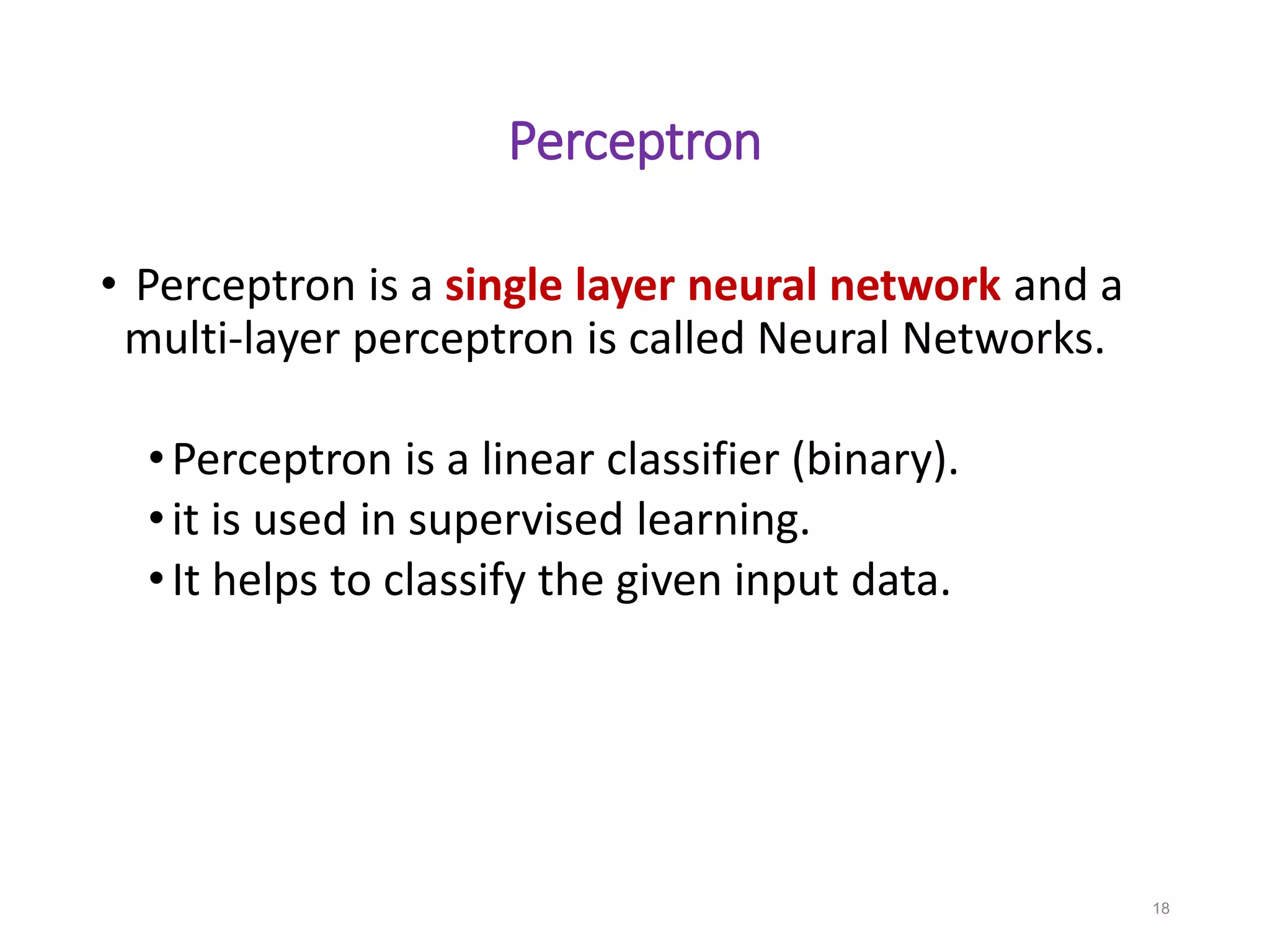 Perceptron
• Perceptron is a single layer neural network and a
multi-layer perceptron is called Neural Networks.
•Perceptron is a linear classifier (binary).
•it is used in supervised learning.
•It helps to classify the given input data.
18
 