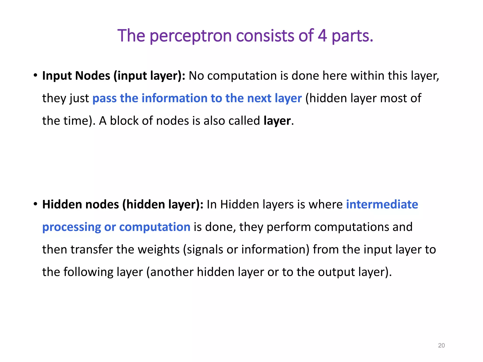 The perceptron consists of 4 parts.
• Input Nodes (input layer): No computation is done here within this layer,
they just pass the information to the next layer (hidden layer most of
the time). A block of nodes is also called layer.
• Hidden nodes (hidden layer): In Hidden layers is where intermediate
processing or computation is done, they perform computations and
then transfer the weights (signals or information) from the input layer to
the following layer (another hidden layer or to the output layer).
20
 