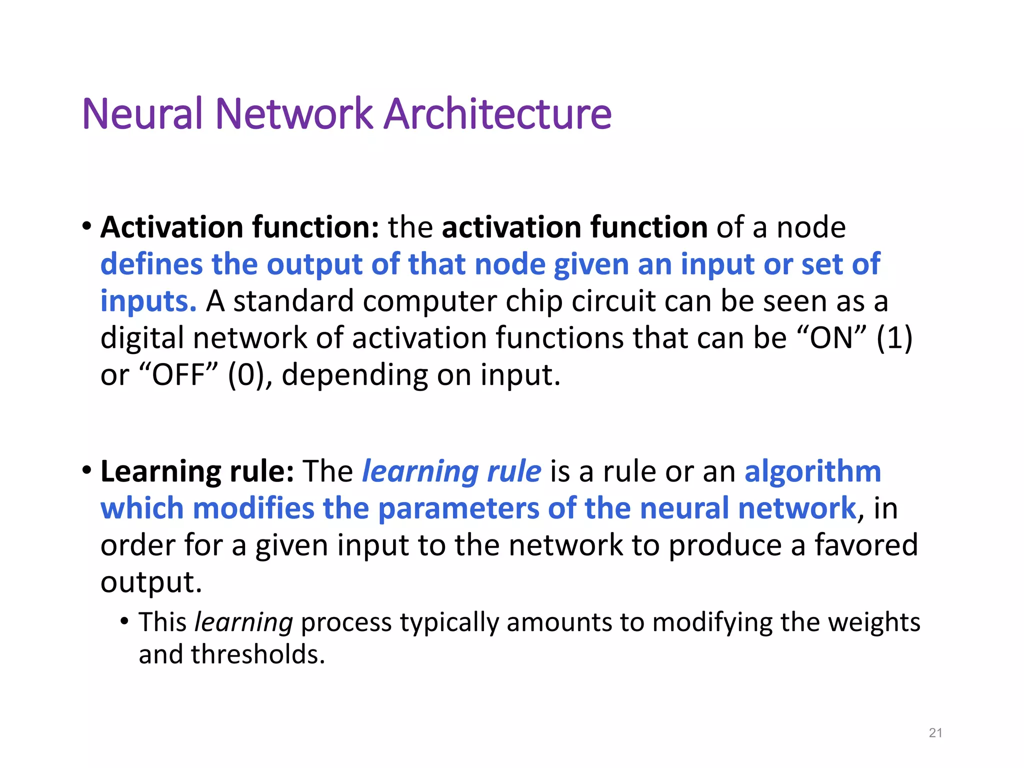 Neural Network Architecture
• Activation function: the activation function of a node
defines the output of that node given an input or set of
inputs. A standard computer chip circuit can be seen as a
digital network of activation functions that can be “ON” (1)
or “OFF” (0), depending on input.
• Learning rule: The learning rule is a rule or an algorithm
which modifies the parameters of the neural network, in
order for a given input to the network to produce a favored
output.
• This learning process typically amounts to modifying the weights
and thresholds.
21
 