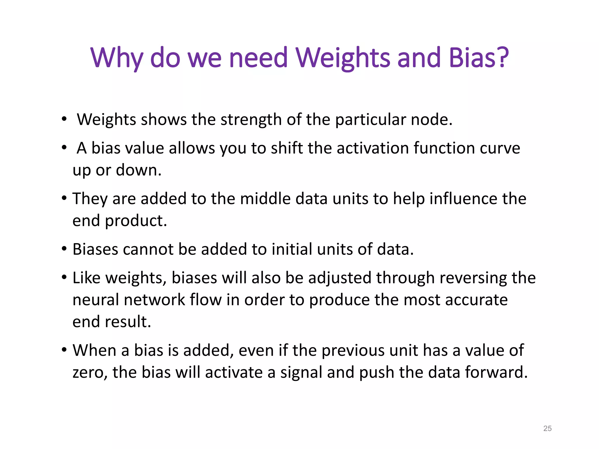 Why do we need Weights and Bias?
• Weights shows the strength of the particular node.
• A bias value allows you to shift the activation function curve
up or down.
• They are added to the middle data units to help influence the
end product.
• Biases cannot be added to initial units of data.
• Like weights, biases will also be adjusted through reversing the
neural network flow in order to produce the most accurate
end result.
• When a bias is added, even if the previous unit has a value of
zero, the bias will activate a signal and push the data forward.
25
 