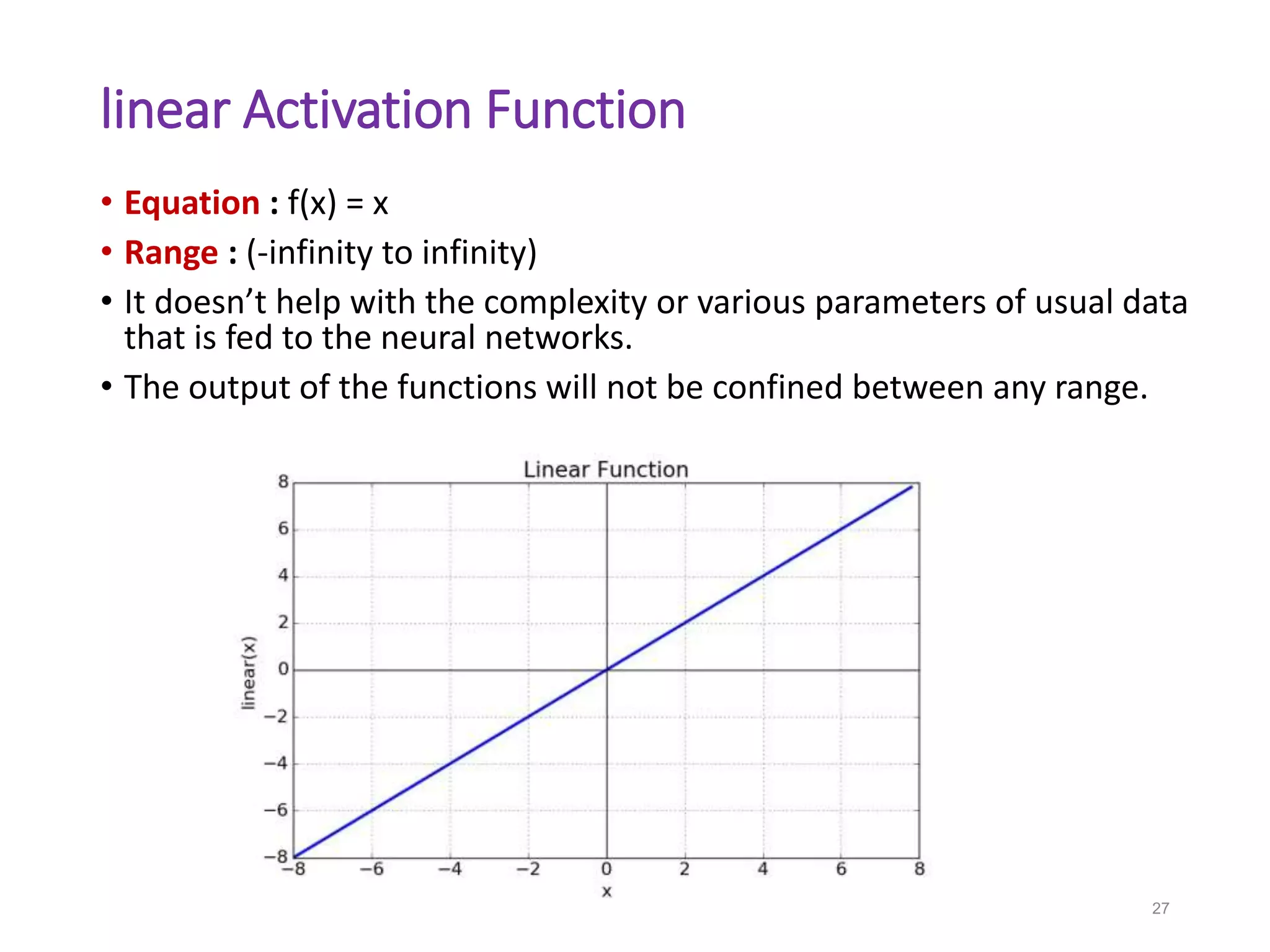 linear Activation Function
• Equation : f(x) = x
• Range : (-infinity to infinity)
• It doesn’t help with the complexity or various parameters of usual data
that is fed to the neural networks.
• The output of the functions will not be confined between any range.
27
 