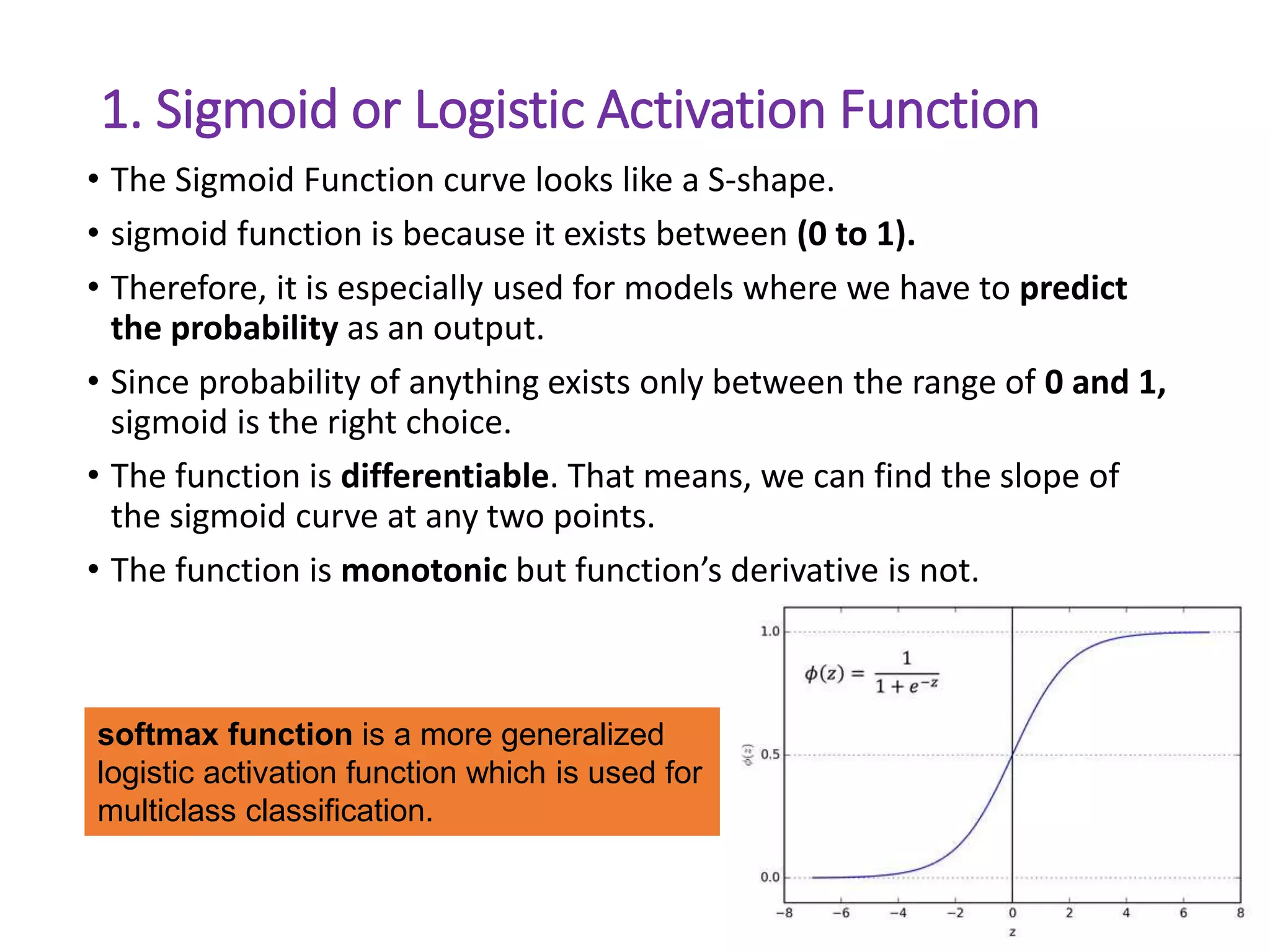 1. Sigmoid or Logistic Activation Function
• The Sigmoid Function curve looks like a S-shape.
• sigmoid function is because it exists between (0 to 1).
• Therefore, it is especially used for models where we have to predict
the probability as an output.
• Since probability of anything exists only between the range of 0 and 1,
sigmoid is the right choice.
• The function is differentiable. That means, we can find the slope of
the sigmoid curve at any two points.
• The function is monotonic but function’s derivative is not.
30
softmax function is a more generalized
logistic activation function which is used for
multiclass classification.
 