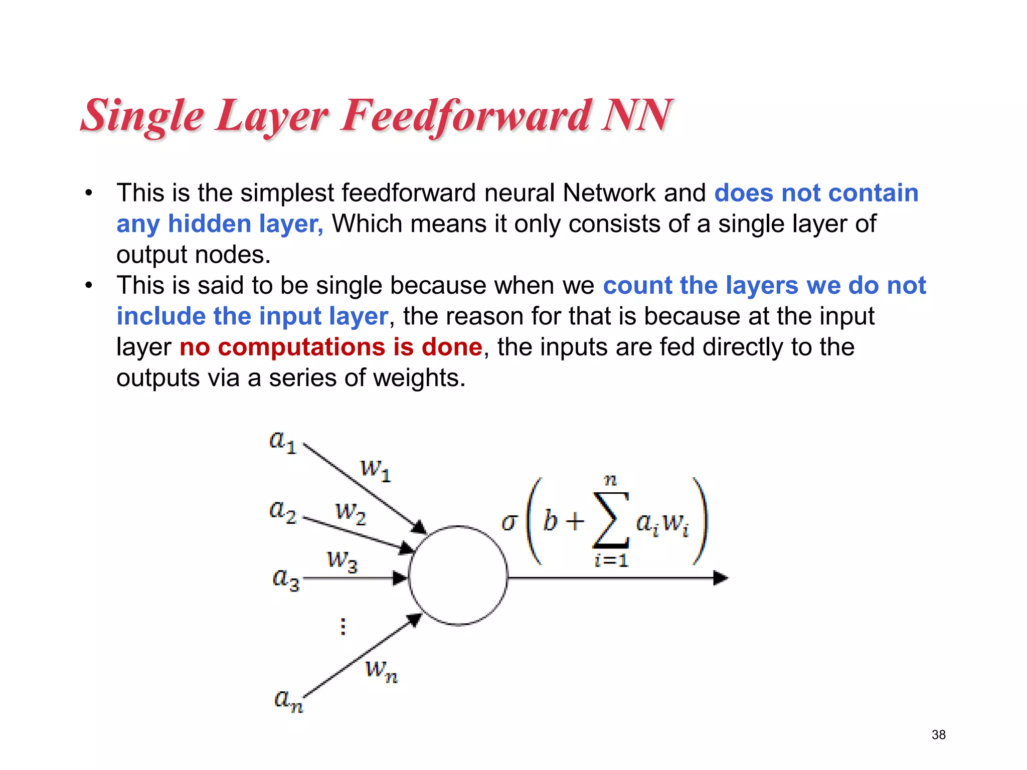Single Layer Feedforward NN
38
• This is the simplest feedforward neural Network and does not contain
any hidden layer, Which means it only consists of a single layer of
output nodes.
• This is said to be single because when we count the layers we do not
include the input layer, the reason for that is because at the input
layer no computations is done, the inputs are fed directly to the
outputs via a series of weights.
 