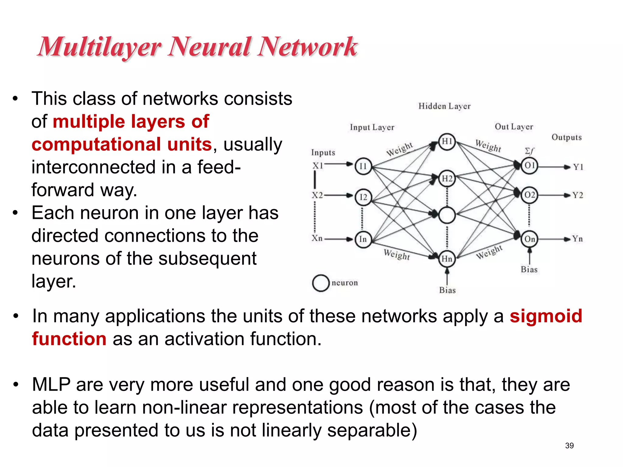 Multilayer Neural Network
39
• In many applications the units of these networks apply a sigmoid
function as an activation function.
• MLP are very more useful and one good reason is that, they are
able to learn non-linear representations (most of the cases the
data presented to us is not linearly separable)
• This class of networks consists
of multiple layers of
computational units, usually
interconnected in a feed-
forward way.
• Each neuron in one layer has
directed connections to the
neurons of the subsequent
layer.
 