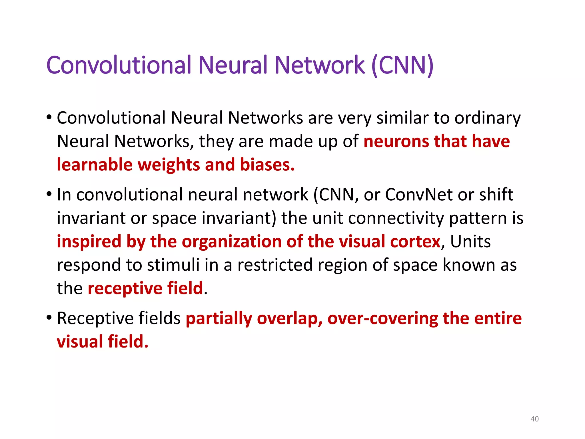 Convolutional Neural Network (CNN)
• Convolutional Neural Networks are very similar to ordinary
Neural Networks, they are made up of neurons that have
learnable weights and biases.
• In convolutional neural network (CNN, or ConvNet or shift
invariant or space invariant) the unit connectivity pattern is
inspired by the organization of the visual cortex, Units
respond to stimuli in a restricted region of space known as
the receptive field.
• Receptive fields partially overlap, over-covering the entire
visual field.
40
 