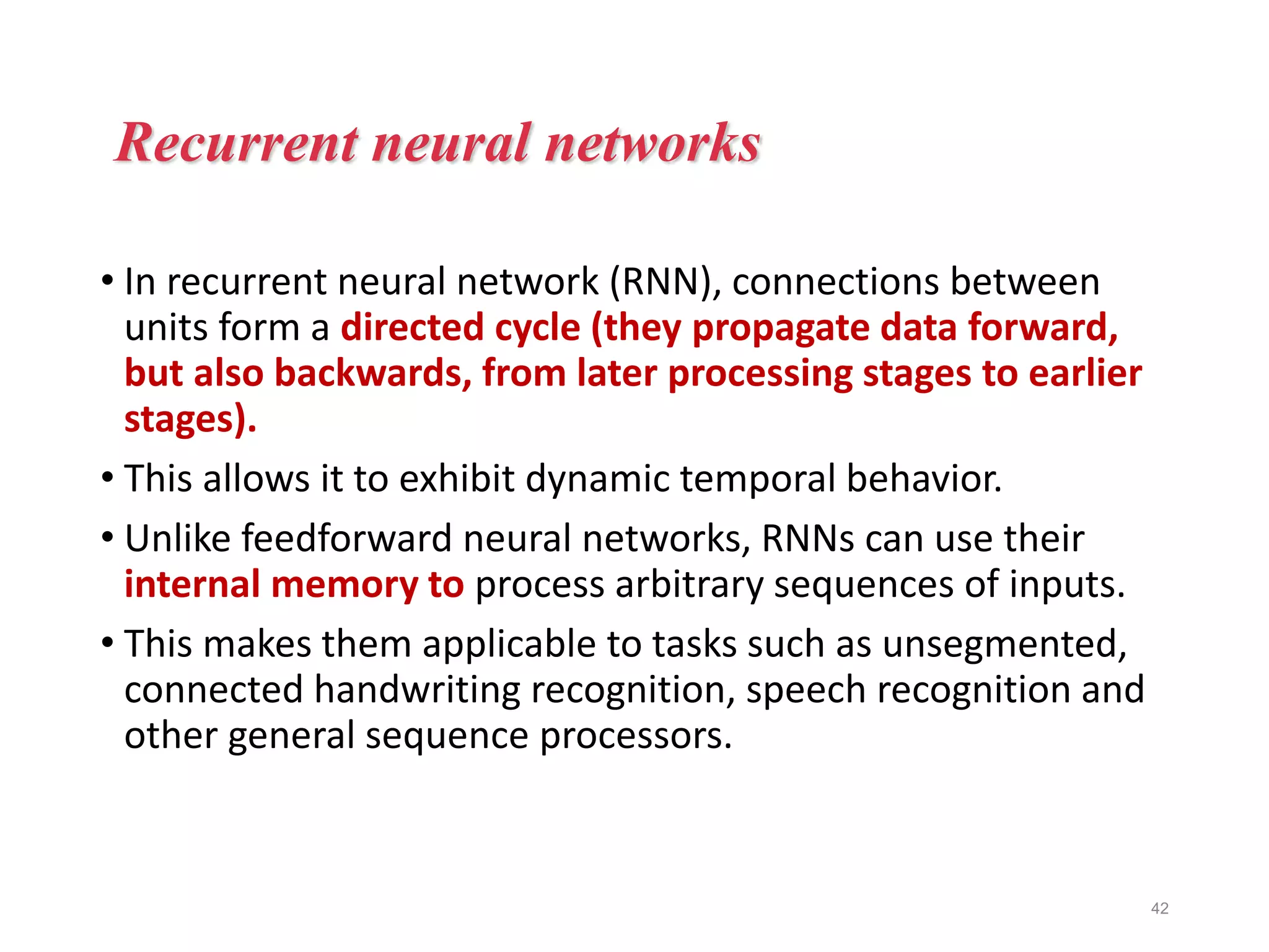 • In recurrent neural network (RNN), connections between
units form a directed cycle (they propagate data forward,
but also backwards, from later processing stages to earlier
stages).
• This allows it to exhibit dynamic temporal behavior.
• Unlike feedforward neural networks, RNNs can use their
internal memory to process arbitrary sequences of inputs.
• This makes them applicable to tasks such as unsegmented,
connected handwriting recognition, speech recognition and
other general sequence processors.
42
Recurrent neural networks
 