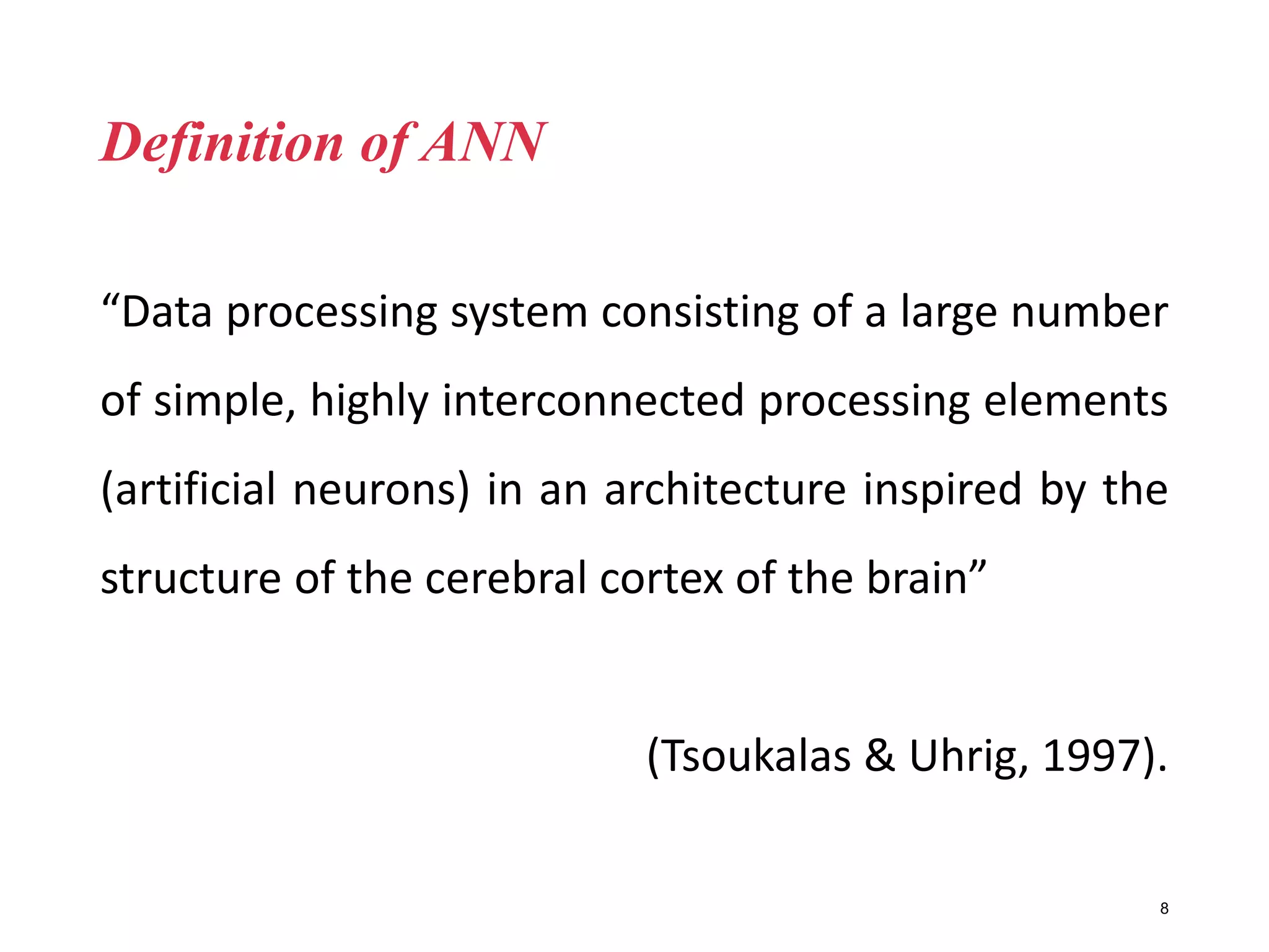 Definition of ANN
“Data processing system consisting of a large number
of simple, highly interconnected processing elements
(artificial neurons) in an architecture inspired by the
structure of the cerebral cortex of the brain”
(Tsoukalas & Uhrig, 1997).
8
 