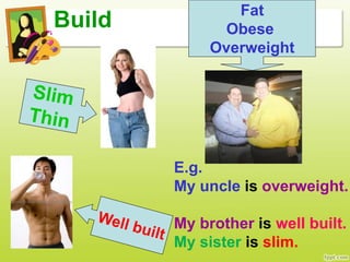 Build
Fat
Obese
Overweight
E.g.
My uncle is overweight.
My brother is well built.
My sister is slim.
 