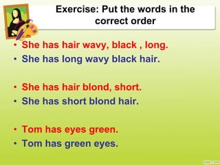Exercise: Put the words in the
correct order
• She has hair wavy, black , long.
• She has long wavy black hair.
• She has hair blond, short.
• She has short blond hair.
• Tom has eyes green.
• Tom has green eyes.
 