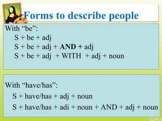 Forms to describe people
With “be”:
S + be + adj
S + be + adj + AND + adj
S + be + adj + WITH + adj + noun
With “have/has”:
S + have/has + adj + noun
S + have/has + adi + noun + AND + adj + noun
 