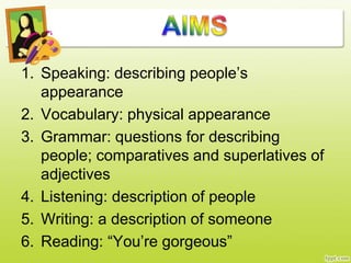 1. Speaking: describing people’s
appearance
2. Vocabulary: physical appearance
3. Grammar: questions for describing
people; comparatives and superlatives of
adjectives
4. Listening: description of people
5. Writing: a description of someone
6. Reading: “You’re gorgeous”
 