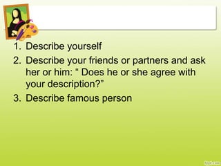 1. Describe yourself
2. Describe your friends or partners and ask
her or him: “ Does he or she agree with
your description?”
3. Describe famous person
 
