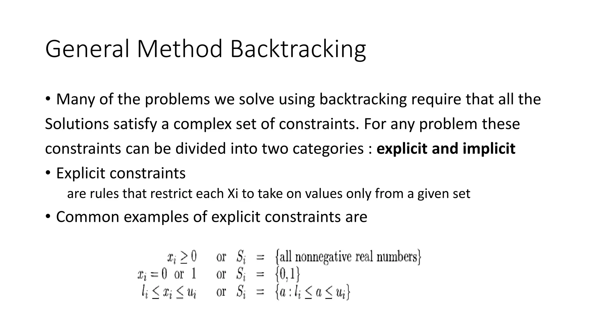 General Method Backtracking
• Many of the problems we solve using backtracking require that all the
Solutions satisfy a complex set of constraints. For any problem these
constraints can be divided into two categories : explicit and implicit
• Explicit constraints
are rules that restrict each Xi to take on values only from a given set
• Common examples of explicit constraints are
 