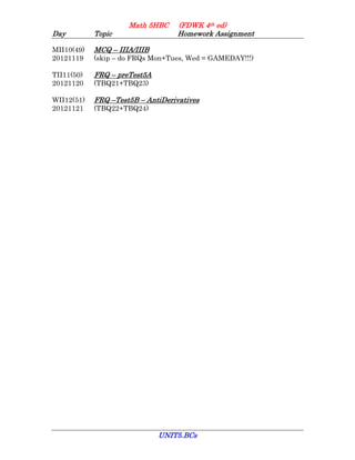 Math 5HBC     (FDWK 4th ed)
Day         Topic                  Homework Assignment

MII10(49)   MCQ – IIIA/IIIB
20121119    (skip – do FRQs Mon+Tues, Wed = GAMEDAY!!!)

TII11(50)   FRQ – preTest5A
20121120    (TBQ21+TBQ23)

WII12(51)   FRQ –Test5B – AntiDerivatives
20121121    (TBQ22+TBQ24)




                              UNIT5.BCs
 