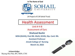 Health Assessment
Unit # 4-B
Assessment of Ears
Shahzad Bashir
MSN (DUHS), Post RN. BScN, DCHN, Dip. Card. RN.
Assistant Professor
Jinnah College of Nursing
March 14, 2022
In The Name of God
(A Project of S.M Sohail Trust)
Acknowledge:
Myung-Hee Pak, RN, MSN, CNS
 