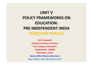 UNIT V
POLICY FRAMEWORKS ON
EDUCATION:
PRE INDEPENDENT INDIA
BUDDHIST PERIOD
Dr.C.Thanavathi
Assistant Professor of History
V.O.C.College of Education
Thoothukudi - 628008
Tamil Nadu. India.
thanavathic@thanavathi-edu.in
http://thanavathi-edu.in/index.html
 