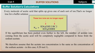 Last update : 1/1/2014 Page.N
o
BUFFER SOLUTIONS
If the equilibrium has been pushed even further to the left, the number of acetate ions
coming from the acetic acid will be completely negligible compared to those from the
sodium acetate.
We therefore assume that the acetate ion concentration is the same as the concentration of
the sodium acetate - in this case, 0.20 mol /L.
Buffer Solution’s Calculations
Every molecule of acetic acid that splits up gives one of each sort of ion.That's no longer
true for a buffer solution :
Subjects
Unit 5
 