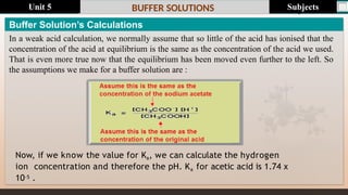 Last update : 1/1/2014 Page.N
o
BUFFER SOLUTIONS
Now, if we know the value for Ka, we can calculate the hydrogen
ion concentration and therefore the pH. Ka for acetic acid is 1.74 x
10-5 .
Buffer Solution’s Calculations
In a weak acid calculation, we normally assume that so little of the acid has ionised that the
concentration of the acid at equilibrium is the same as the concentration of the acid we used.
That is even more true now that the equilibrium has been moved even further to the left. So
the assumptions we make for a buffer solution are :
Subjects
Unit 5
 