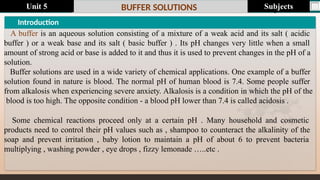 Last update : 1/1/2014 Page.N
o
BUFFER SOLUTIONS
Introduction
A buffer is an aqueous solution consisting of a mixture of a weak acid and its salt ( acidic
buffer ) or a weak base and its salt ( basic buffer ) . Its pH changes very little when a small
amount of strong acid or base is added to it and thus it is used to prevent changes in the pH of a
solution.
Buffer solutions are used in a wide variety of chemical applications. One example of a buffer
solution found in nature is blood. The normal pH of human blood is 7.4. Some people suffer
from alkalosis when experiencing severe anxiety. Alkalosis is a condition in which the pH of the
blood is too high. The opposite condition - a blood pH lower than 7.4 is called acidosis .
Some chemical reactions proceed only at a certain pH . Many household and cosmetic
products need to control their pH values such as , shampoo to counteract the alkalinity of the
soap and prevent irritation , baby lotion to maintain a pH of about 6 to prevent bacteria
multiplying , washing powder , eye drops , fizzy lemonade …..etc .
Subjects
Unit 5
 