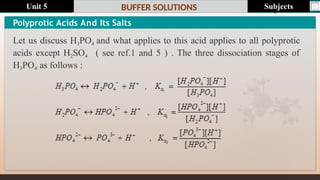 Last update : 1/1/2014 Page.N
o
BUFFER SOLUTIONS
Polyprotic Acids And Its Salts
Let us discuss H3PO4 and what applies to this acid applies to all polyprotic
acids except H2SO4 ( see ref.1 and 5 ) . The three dissociation stages of
H3PO4 as follows :
Subjects
Unit 5
 