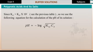 Last update : 1/1/2014 Page.N
o
BUFFER SOLUTIONS
Polyprotic Acids And Its Salts
Since Ka1 > Ka2 X 102 ( see the previous table ) , so we use the
following equation for the calculation of the pH of its solution :
Subjects
Unit 5
 